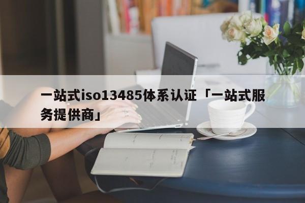一站式iso13485体系认证「一站式服务提供商」