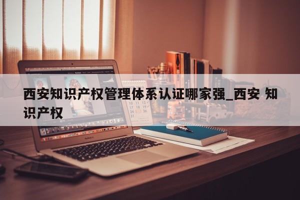 西安知识产权管理体系认证哪家强_西安 知识产权