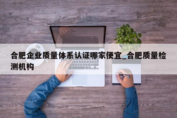 合肥企业质量体系认证哪家便宜_合肥质量检测机构
