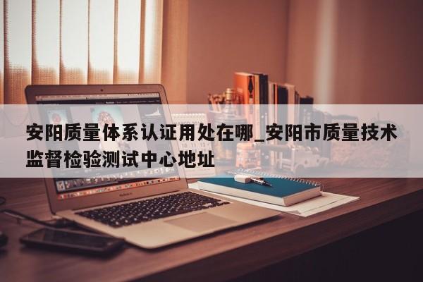 安阳质量体系认证用处在哪_安阳市质量技术监督检验测试中心地址