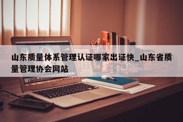 山东质量体系管理认证哪家出证快_山东省质量管理协会网站