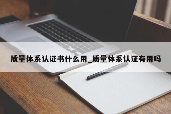 质量体系认证书什么用_质量体系认证有用吗