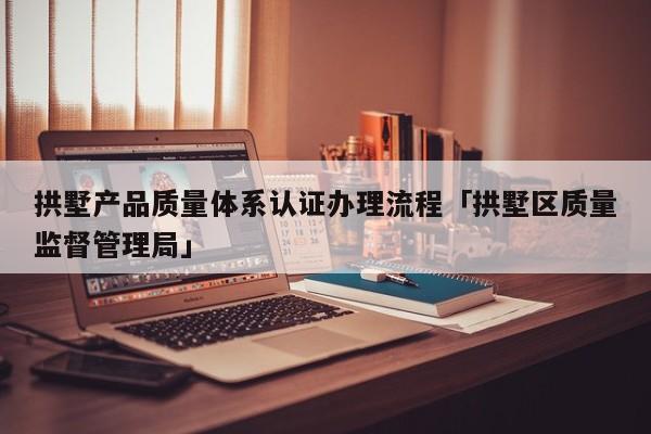 拱墅产品质量体系认证办理流程「拱墅区质量监督管理局」