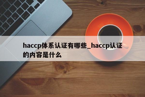 haccp体系认证有哪些_haccp认证的内容是什么