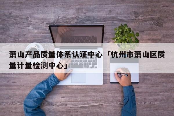 萧山产品质量体系认证中心「杭州市萧山区质量计量检测中心」