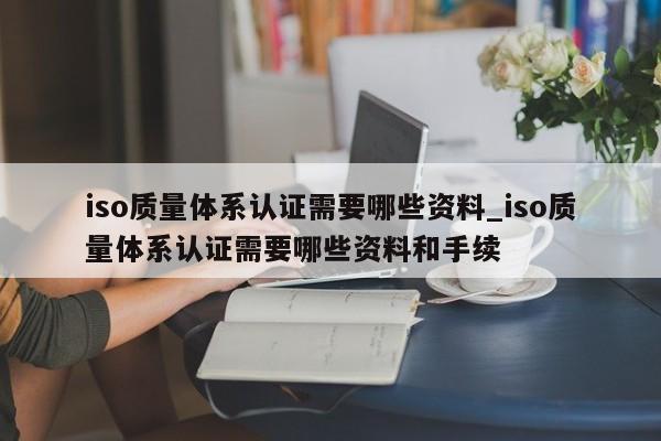 iso质量体系认证需要哪些资料_iso质量体系认证需要哪些资料和手续