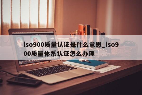 ISO9001质量认证是什么意思_ISO9001质量体系认证怎么办理