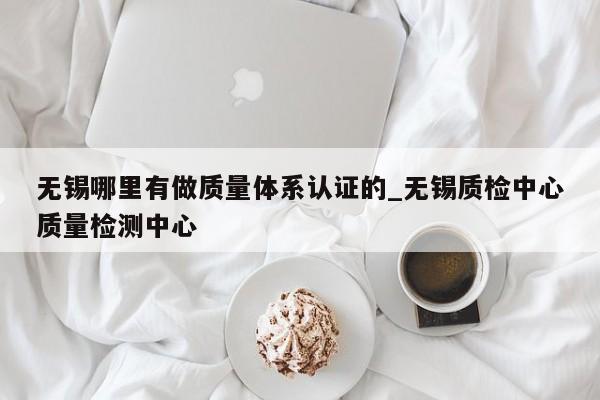 无锡哪里有做质量体系认证的_无锡质检中心质量检测中心