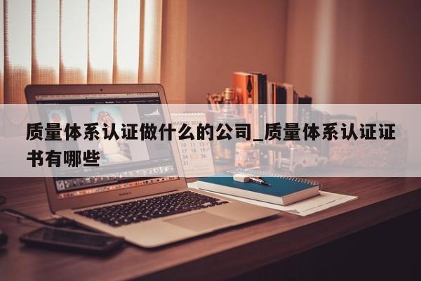 质量体系认证做什么的公司_质量体系认证证书有哪些