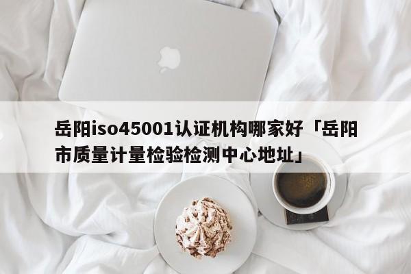 岳阳iso45001认证机构哪家好「岳阳市质量计量检验检测中心地址」