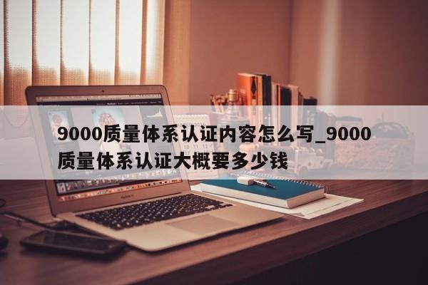 9000质量体系认证内容怎么写_9000质量体系认证大概要多少钱
