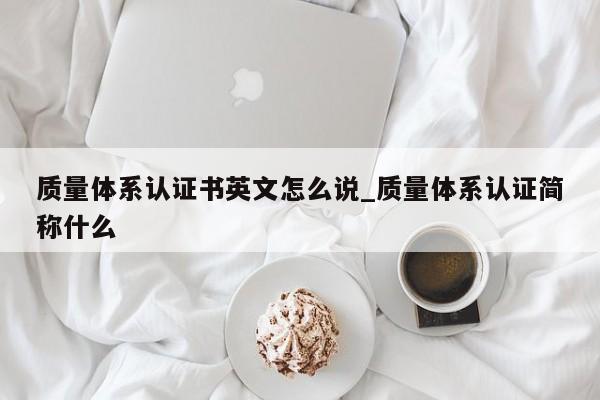 质量体系认证书英文怎么说_质量体系认证简称什么