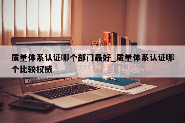 质量体系认证哪个部门最好_质量体系认证哪个比较权威