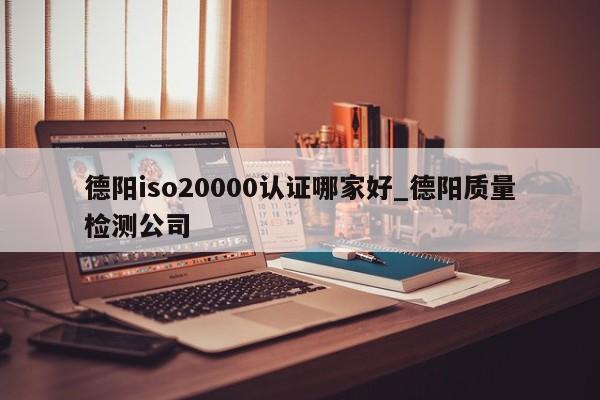 德阳iso20000认证哪家好_德阳质量检测公司