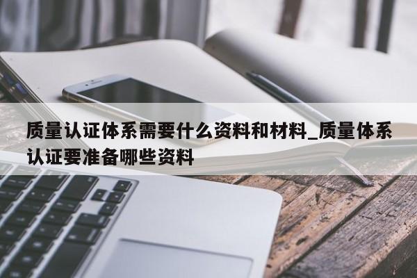 质量认证体系需要什么资料和材料_质量体系认证要准备哪些资料