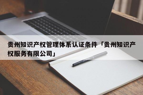 贵州知识产权管理体系认证条件「贵州知识产权服务有限公司」