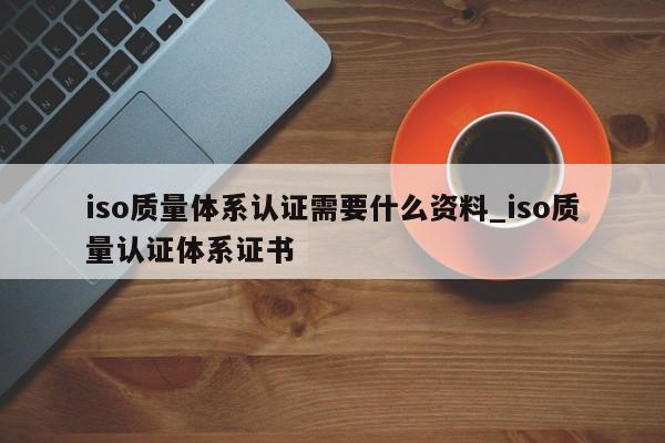 iso质量体系认证需要什么资料_iso质量认证体系证书