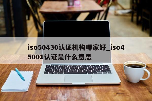 iso50430认证机构哪家好_iso45001认证是什么意思