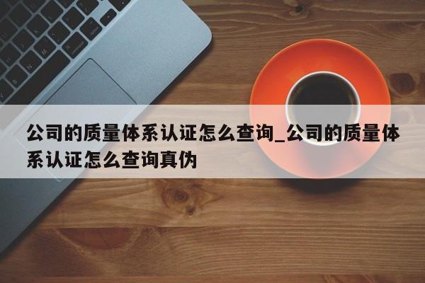公司的质量体系认证怎么查询_公司的质量体系认证怎么查询真伪