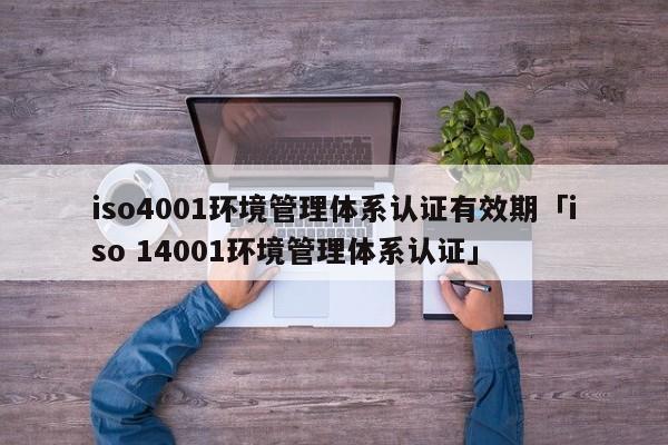iso4001环境管理体系认证有效期「iso 14001环境管理体系认证」
