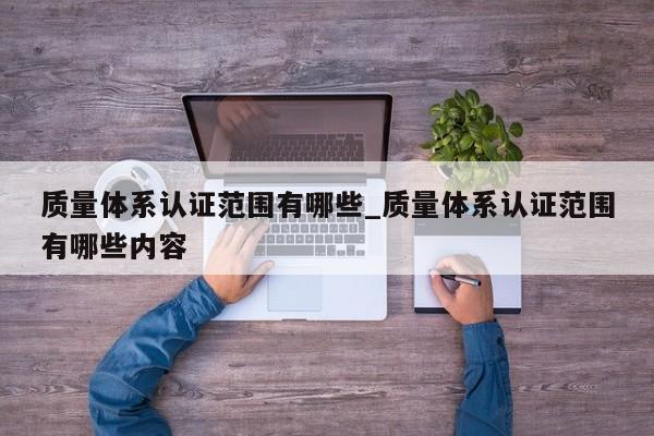 质量体系认证范围有哪些_质量体系认证范围有哪些内容