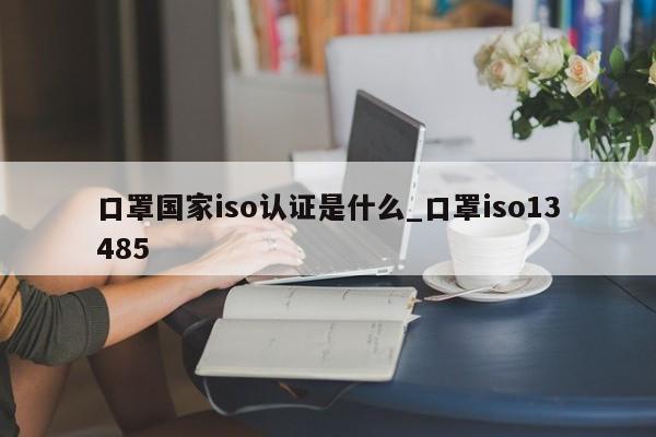 口罩国家iso认证是什么_口罩iso13485