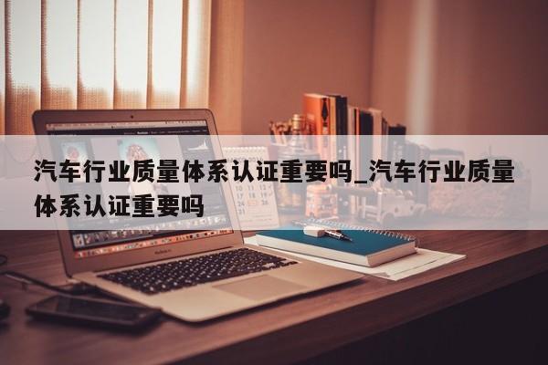 汽车行业质量体系认证重要吗_汽车行业质量体系认证重要吗