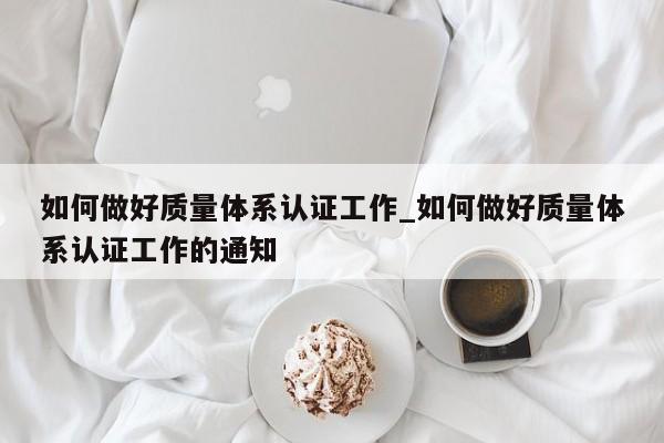 如何做好质量体系认证工作_如何做好质量体系认证工作的通知