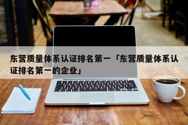 东营质量体系认证排名第一「东营质量体系认证排名第一的企业」