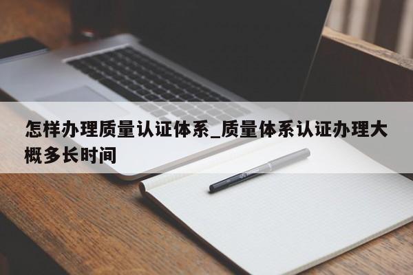 怎样办理质量认证体系_质量体系认证办理大概多长时间