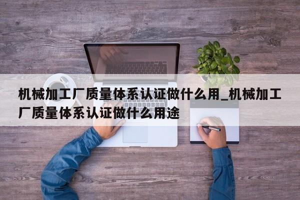 机械加工厂质量体系认证做什么用_机械加工厂质量体系认证做什么用途