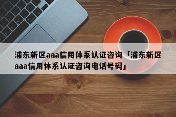 浦东新区aaa信用体系认证咨询「浦东新区aaa信用体系认证咨询电话号码」
