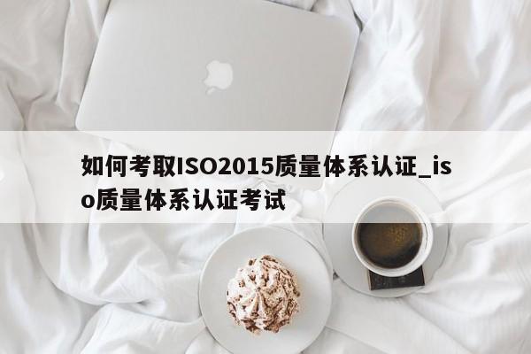 如何考取ISO2015质量体系认证_iso质量体系认证考试