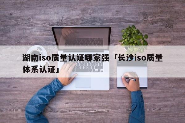 湖南iso质量认证哪家强「长沙iso质量体系认证」
