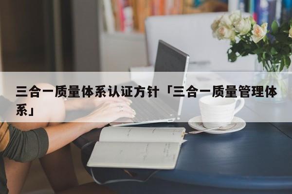 三合一质量体系认证方针「三合一质量管理体系」