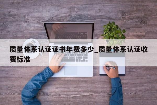 质量体系认证证书年费多少_质量体系认证收费标准
