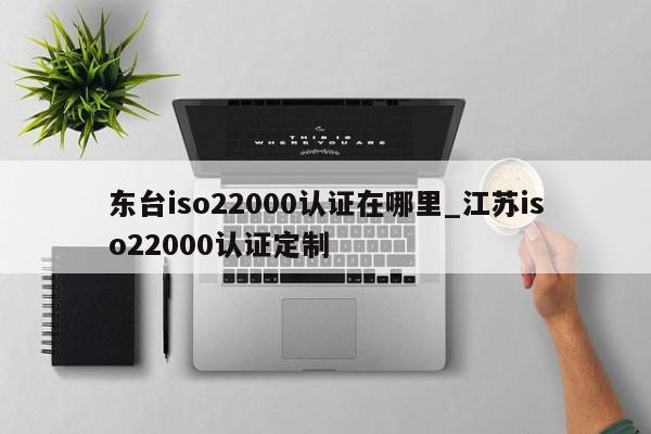 东台iso22000认证在哪里_江苏iso22000认证定制