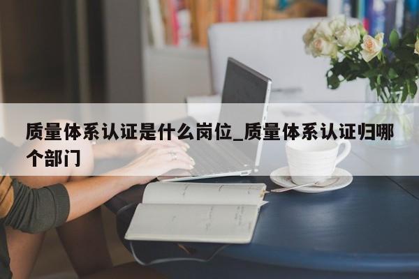 质量体系认证是什么岗位_质量体系认证归哪个部门