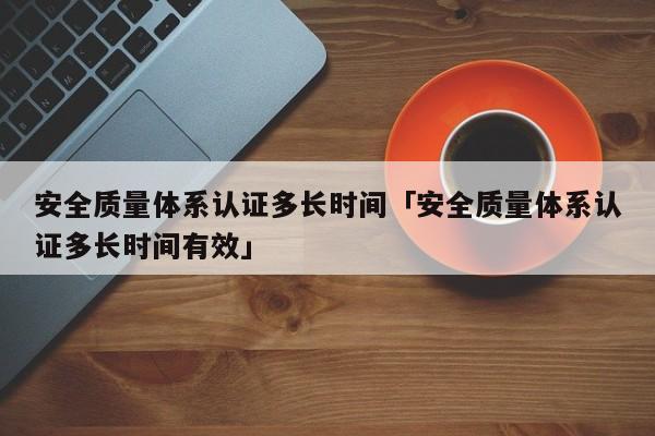 安全质量体系认证多长时间「安全质量体系认证多长时间有效」