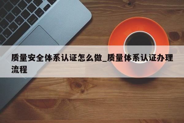 质量安全体系认证怎么做_质量体系认证办理流程
