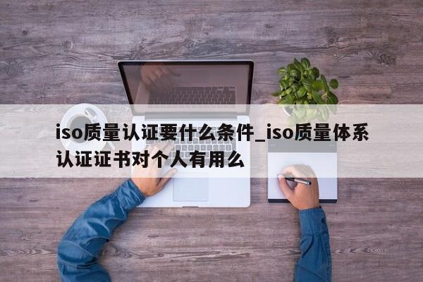 iso质量认证要什么条件_iso质量体系认证证书对个人有用么