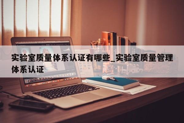 实验室质量体系认证有哪些_实验室质量管理体系认证
