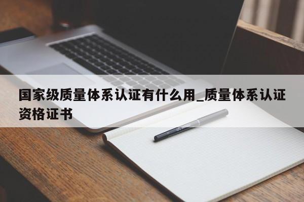 国家级质量体系认证有什么用_质量体系认证资格证书