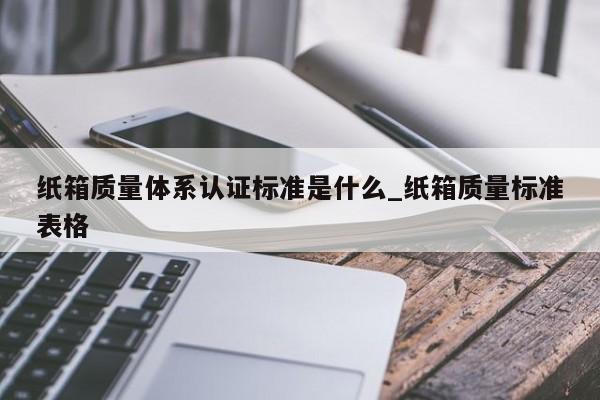 纸箱质量体系认证标准是什么_纸箱质量标准表格