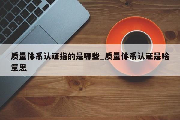 质量体系认证指的是哪些_质量体系认证是啥意思