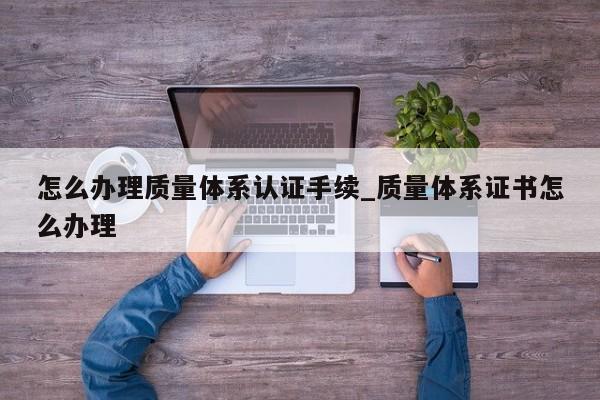 怎么办理质量体系认证手续_质量体系证书怎么办理