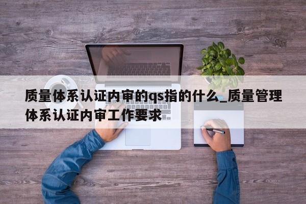 质量体系认证内审的qs指的什么_质量管理体系认证内审工作要求