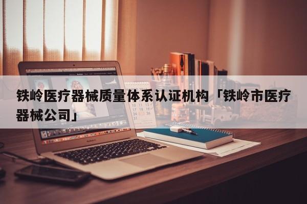 铁岭医疗器械质量体系认证机构「铁岭市医疗器械公司」