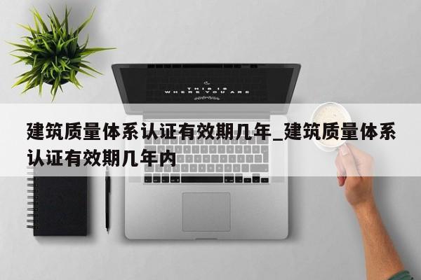 建筑质量体系认证有效期几年_建筑质量体系认证有效期几年内