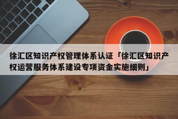 徐汇区知识产权管理体系认证「徐汇区知识产权运营服务体系建设专项资金实施细则」